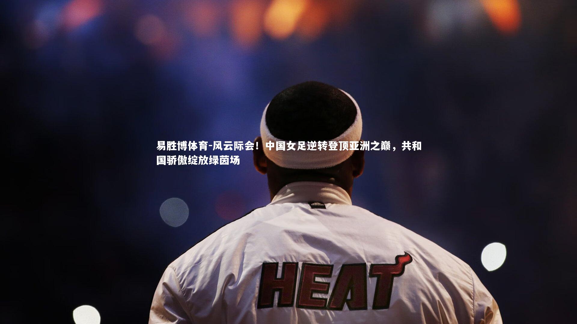 风云际会!中国女足逆转登顶亚洲之巅,共和国骄傲绽放绿茵场